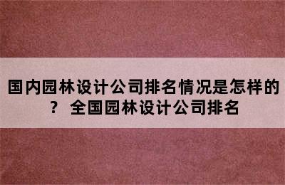 国内园林设计公司排名情况是怎样的？ 全国园林设计公司排名